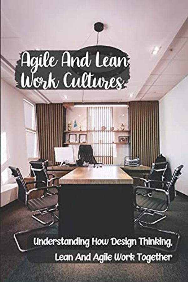 Agile And Lean Work Cultures Understanding How Design Thinking Lean And Agile Work Together