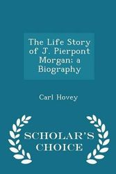 Cover Art for 9781296355395, The Life Story of J. Pierpont Morgan; a Biography - Scholar's Choice Edition by Carl Hovey