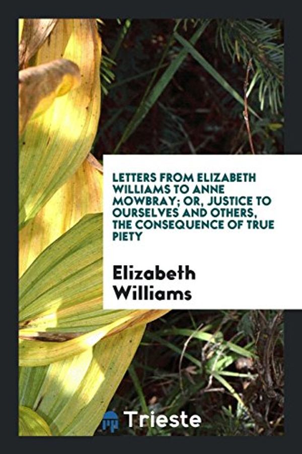 Cover Art for 9780649501687, Letters from Elizabeth Williams to Anne Mowbray; Or, Justice to Ourselves and Others, the Consequence of True Piety by Elizabeth Williams