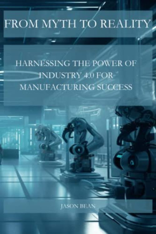 Cover Art for 9798391001867, FROM MYTH TO REALITY: HARNESSING THE POWER OF INDUSTRY 4.0 FOR MANUFACTURING SUCCESS by Bean, Jason, Bean, Jason