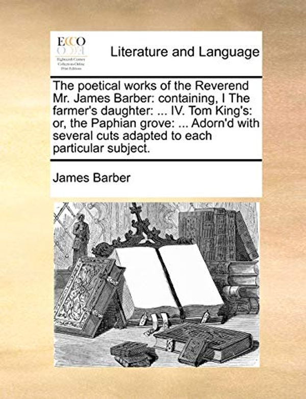 Cover Art for 9781170375174, The Poetical Works of the Reverend Mr. James Barber: Containing, I the Farmer's Daughter: ... IV. Tom King's: Or, the Paphian Grove: ... Adorn'd with by James Barber
