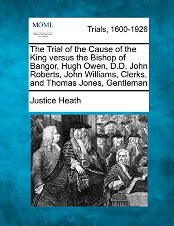 Cover Art for 9781275063334, The Trial of the Cause of the King Versus the Bishop of Bangor, Hugh Owen, D.D. John Roberts, John Williams, Clerks, and Thomas Jones, Gentleman by Justice Heath