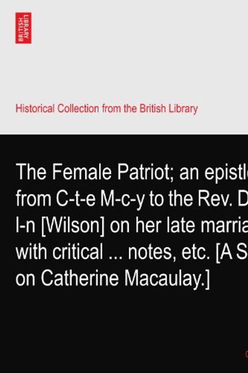 Cover Art for B003FZBAJM, The Female Patriot; an epistle from C-t-e M-c-y to the Rev. Dr W-l-n [Wilson] on her late marriage; with critical ... notes, etc. [A Satire on Catherine Macaulay.] by C-t-e M-c-y