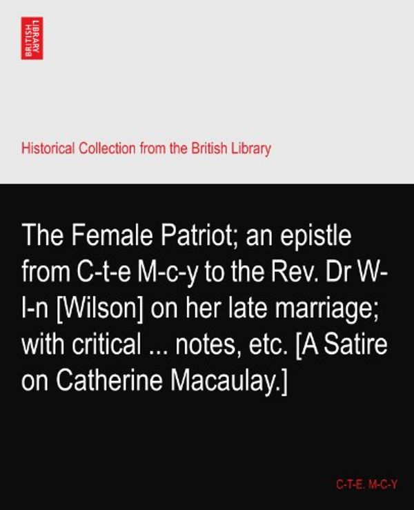 Cover Art for B003FZBAJM, The Female Patriot; an epistle from C-t-e M-c-y to the Rev. Dr W-l-n [Wilson] on her late marriage; with critical ... notes, etc. [A Satire on Catherine Macaulay.] by C-t-e M-c-y