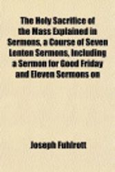 Cover Art for 9781152056749, The Holy Sacrifice of the Mass Explained in Sermons, a Course of Seven Lenten Sermons, Including a Sermon for Good Friday and Eleven Sermons on by Joseph Fuhlrott