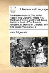 Cover Art for 9781171006893, The Basket-Woman, the White Pigeon, the Orphans, Waste Not, Want Not, Forgive and Forget, Being the Fifth Volume of the Parent's Assistant, or Stories for Children. the Third Edition Volume 5 of 6 by Maria Edgeworth