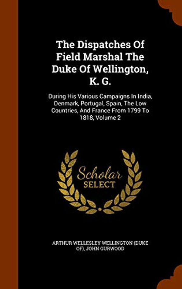 Cover Art for 9781344012508, The Dispatches Of Field Marshal The Duke Of Wellington, K. G.: During His Various Campaigns In India, Denmark, Portugal, Spain, The Low Countries, And France From 1799 To 1818, Volume 2 by John Gurwood