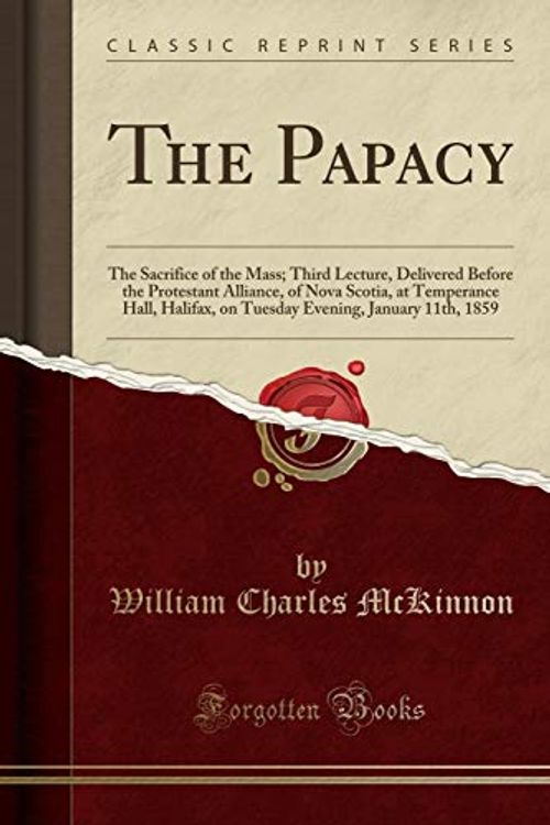 Cover Art for 9780259493969, The Papacy: The Sacrifice of the Mass; Third Lecture, Delivered Before the Protestant Alliance, of Nova Scotia, at Temperance Hall, Halifax, on Tuesday Evening, January 11th, 1859 (Classic Reprint) by William Charles McKinnon