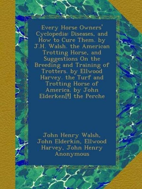 Cover Art for B009CT2GE8, Every Horse Owners' Cyclopedia: Diseases, and How to Cure Them. by J.H. Walsh. the American Trotting Horse, and Suggestions On the Breeding and ... of America. by John Elderken[!] the Perche by John Henry Walsh, John Elderkin, Ellwood Harvey, John Henry Anonymous