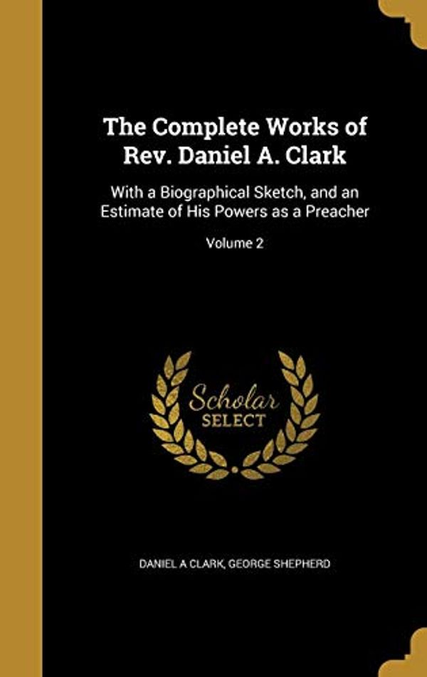Cover Art for 9781360791814, The Complete Works of Rev. Daniel A. Clark: With a Biographical Sketch, and an Estimate of His Powers as a Preacher; Volume 2 by Daniel A. Clark, George Shepherd