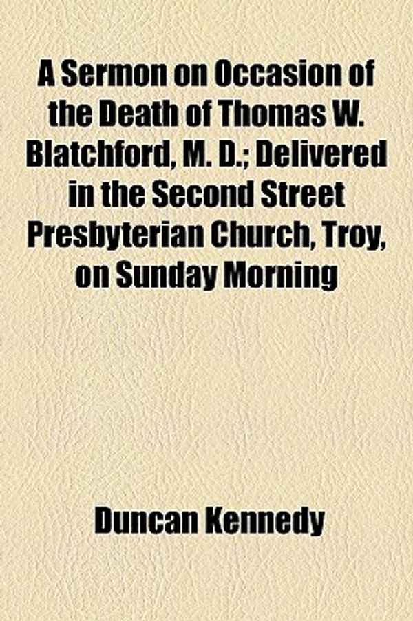 Cover Art for 9781154497984, A Sermon on Occasion of the Death of Thomas W. Blatchford, M. D.; Delivered in the Second Street Presbyterian Church, Troy, on Sunday Morning by Duncan Kennedy