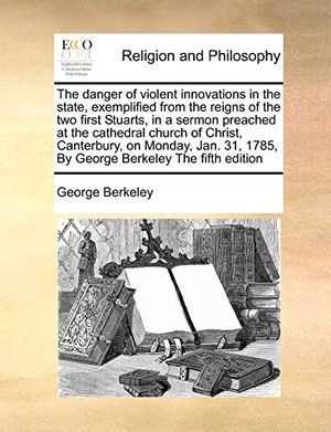 Cover Art for 9781170775783, The Danger of Violent Innovations in the State, Exemplified from the Reigns of the Two First Stuarts, in a Sermon Preached at the Cathedral Church of Christ, Canterbury, on Monday, Jan. 31, 1785, by George Berkeley the Fifth Edition by George Berkeley