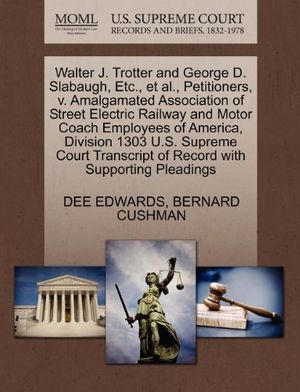 Cover Art for 9781270468233, Walter J. Trotter and George D. Slabaugh, Etc., et al., Petitioners, V. Amalgamated Association of Street Electric Railway and Motor Coach Employees of America, Division 1303 U.S. Supreme Court Transcript of Record with Supporting Pleadings by EDWARDS, DEE, CUSHMAN, BERNARD