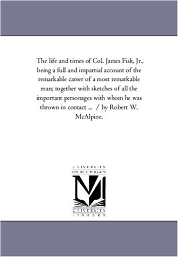 Cover Art for 9781425557058, The Life and Times of Col. James Fisk, Jr., Being A Full and Impartial Account of the Remarkable Career of A Most Remarkable Man; Together With Sketches of All the Important Personages With Whom He Was Thrown in Contact ... / by Robert W. Mcalpine. by R. W. (Robert W.) McAlpine