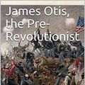 Cover Art for B07NZS7HBS, James Otis, the Pre-Revolutionist by John Clark Ridpath