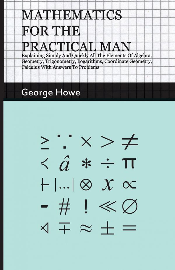 Cover Art for 9781444679144, Mathematics For The Practical Man - Explaining Simply And Quickly All The Elements Of Algebra, Geometry, Trigonometry, Logarithms, Coordinate Geometry, Calculus With Answers To Problems by George Howe