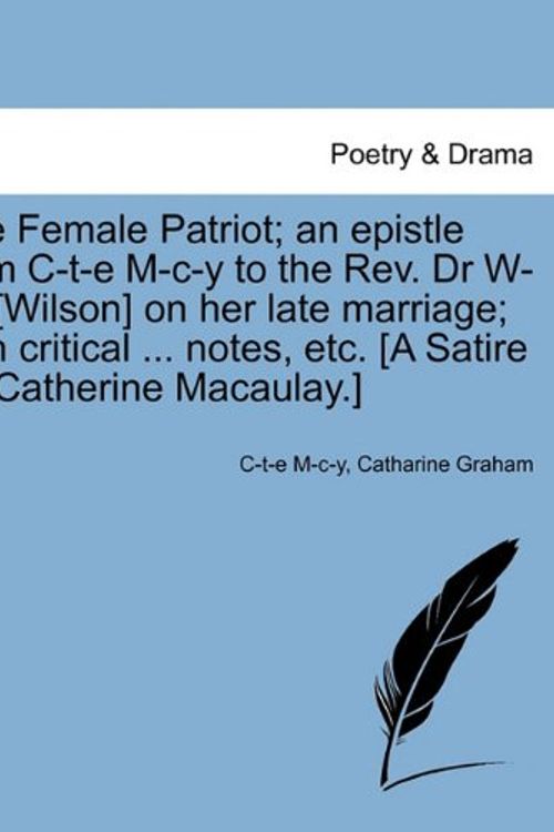 Cover Art for 9781241014889, The Female Patriot; An Epistle from C-T-E M-C-Y to the REV. Dr W-L-N [Wilson] on Her Late Marriage; With Critical ... Notes, Etc. [A Satire on Catherine Macaulay.] by M-c-y, C-t-e, Catharine Graham