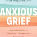 Cover Art for B0CLKY88F1, Anxious Grief: A Clinician’s Guide to Supporting Grieving Clients Experiencing Anxiety, Panic, and Fear by Bidwell Smith, Claire