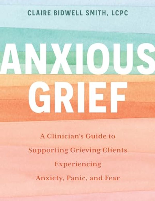 Cover Art for B0CLKY88F1, Anxious Grief: A Clinician’s Guide to Supporting Grieving Clients Experiencing Anxiety, Panic, and Fear by Bidwell Smith, Claire