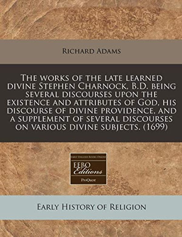 Cover Art for 9781240816323, The Works of the Late Learned Divine Stephen Charnock, B.D. Being Several Discourses Upon the Existence and Attributes of God, His Discourse of Divine Providence, and a Supplement of Several Discourses on Various Divine Subjects. (1699) by Richard Adams