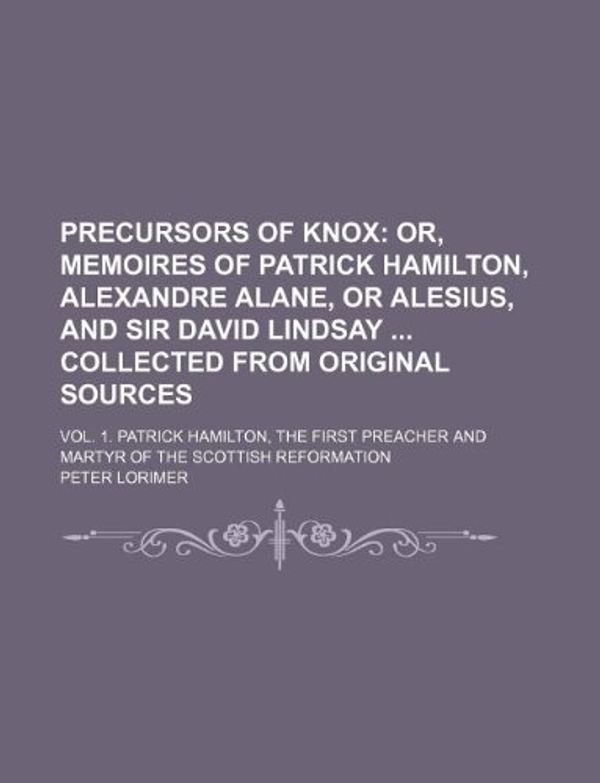 Cover Art for 9781130849141, Precursors of Knox; Or, Memoires of Patrick Hamilton, Alexandre Alane, or Alesius, and Sir David Lindsay Collected from Original Sources. Vol. 1. Patrick Hamilton, the First Preacher and Martyr of the Scottish Reformation by Peter Lorimer