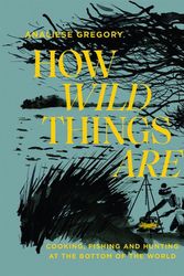 Cover Art for 9781743796023, How Wild Things Are: Cooking, fishing and hunting at the bottom of the world by Analiese Gregory