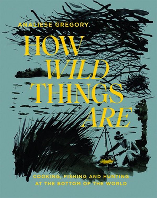 Cover Art for 9781743796023, How Wild Things Are: Cooking, fishing and hunting at the bottom of the world by Analiese Gregory